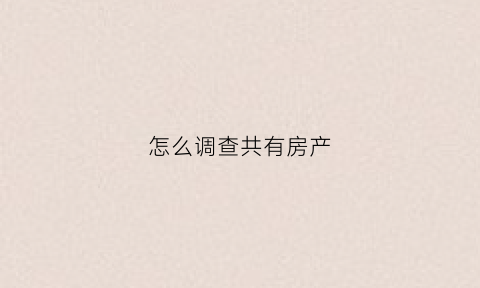怎么调查共有房产(怎么调查共有房产证)