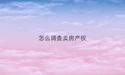 怎么调查卖房产权(怎么调查卖房产权信息)