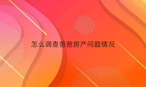 怎么调查爸爸房产问题情况(如果查询父亲的房产是否公证)