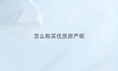怎么购买优质房产呢(怎么购买优质房产呢视频)