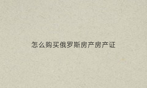 怎么购买俄罗斯房产房产证(在俄罗斯买房子需要什么手续)