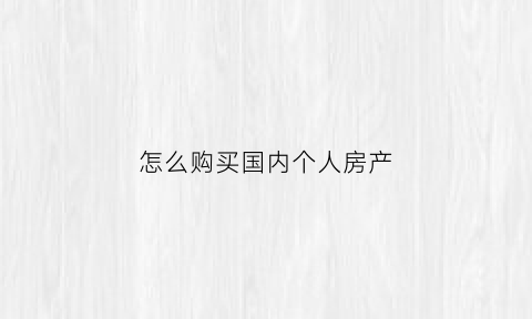 怎么购买国内个人房产(中国人如何在国外买房)