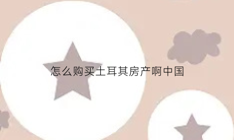 怎么购买土耳其房产啊中国(土耳其买房app)