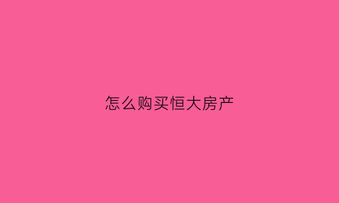 怎么购买恒大房产(想买恒大的房子怎么操作更优惠)
