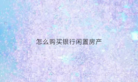怎么购买银行闲置房产(怎么购买银行闲置房产呢)
