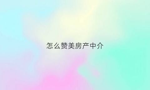 怎么赞美房产中介(怎么赞美房产中介的话)