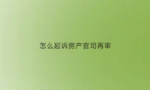 怎么起诉房产官司再审(房产纠纷起诉打官司的流程)