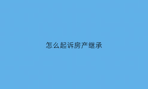 怎么起诉房产继承(怎么起诉房产继承人)