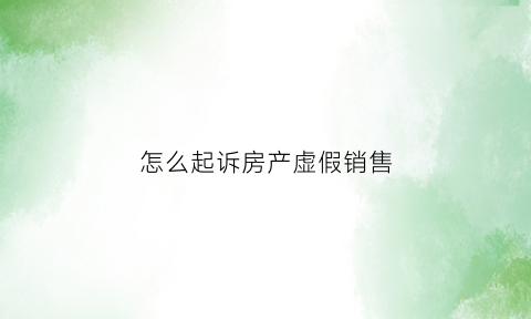 怎么起诉房产虚假销售(虚假售房起诉)