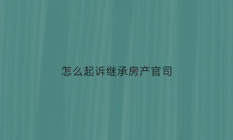 怎么起诉继承房产官司(怎么起诉继承房产官司案例)