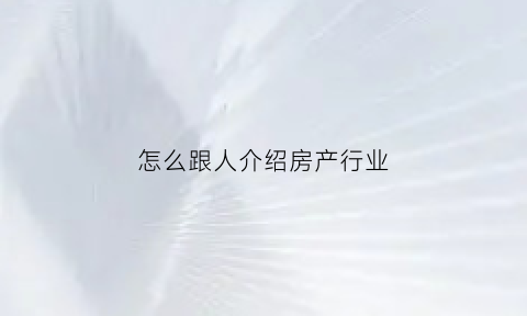 怎么跟人介绍房产行业(怎么跟人介绍房产行业问题)