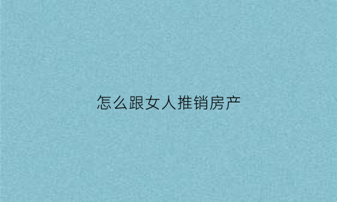 怎么跟女人推销房产(怎么跟女人推销房产产品)