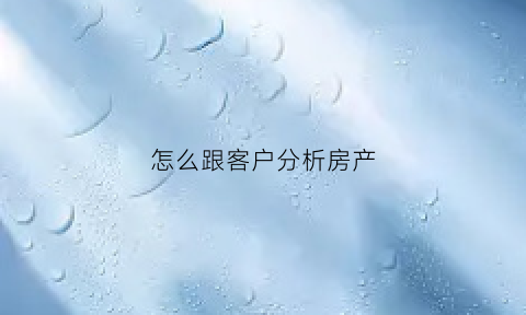 怎么跟客户分析房产(房产与客户沟通技巧)