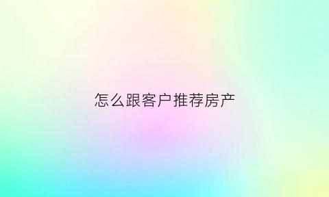 怎么跟客户推荐房产(怎么给客户推荐房源)