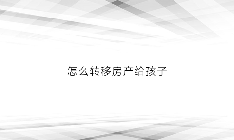 怎么转移房产给孩子(如何把房产转到孩子名下)