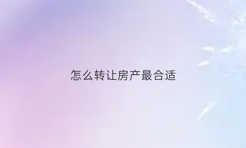 怎么转让房产最合适(转让房子怎么转的快)