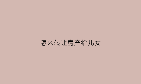 怎么转让房产给儿女(房产转让给子女需要什么手续怎么办)