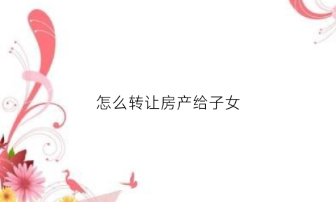 怎么转让房产给子女(如何把房产转给子女)