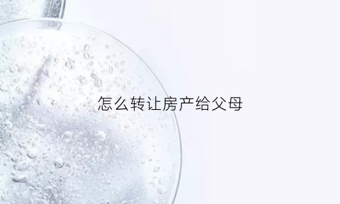 怎么转让房产给父母(如何把房产转移给父母)
