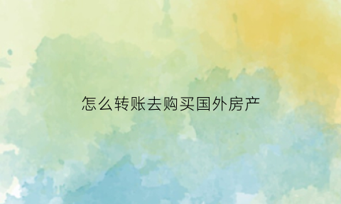 怎么转账去购买国外房产(怎么转账去购买国外房产的钱)