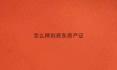 怎么辨别房东房产证(怎么验证房东的房产证真假)