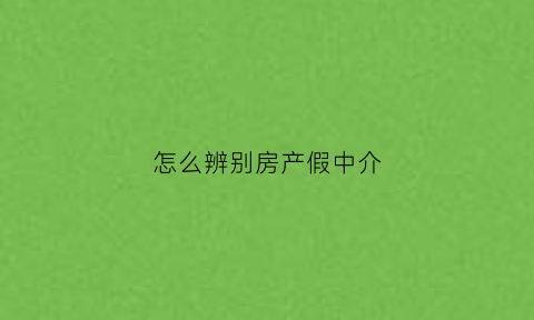 怎么辨别房产假中介(怎样辨别房产中介的真假)