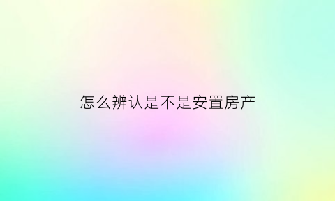 怎么辨认是不是安置房产(怎么看是不是安置房)