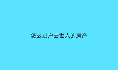 怎么过户去世人的房产(已故人员房产过户)