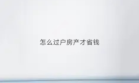 怎么过户房产才省钱(怎么过户房产才省钱一点)