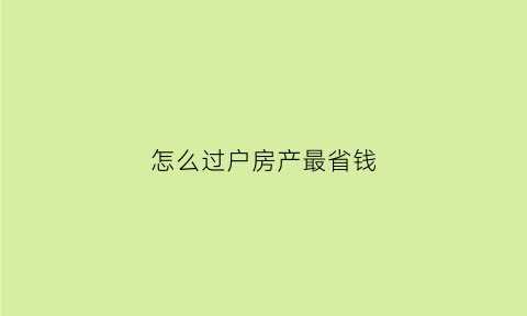 怎么过户房产最省钱(过户房子哪种方法省钱)