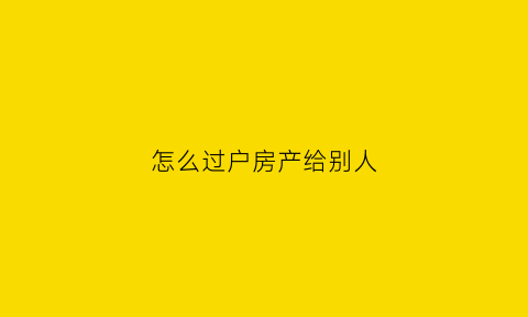 怎么过户房产给别人(怎么过户房产给别人最划算)