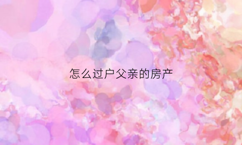怎么过户父亲的房产(怎样将父亲的房子过户到我的名下)