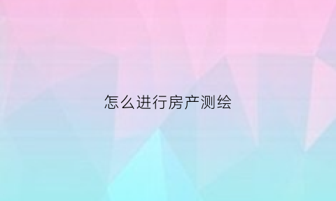 怎么进行房产测绘(怎么进行房产测绘设计)