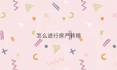 怎么进行房产转移(房产转移手续如何办理)