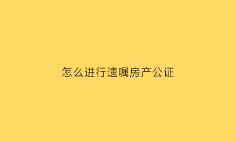 怎么进行遗嘱房产公证(房产遗嘱公证书怎么写)