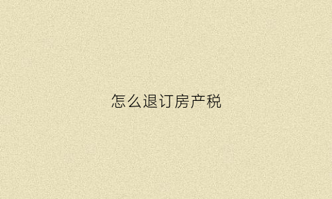 怎么退订房产税(去哪里退房产税)