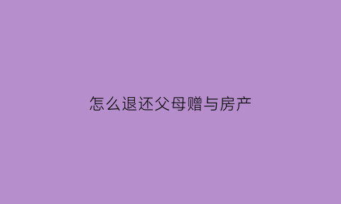 怎么退还父母赠与房产(怎么退还父母赠与房产协议)