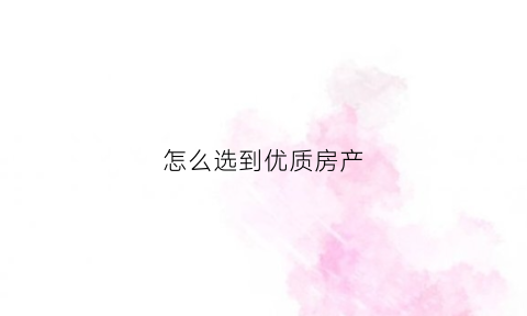 怎么选到优质房产(怎么样选房)