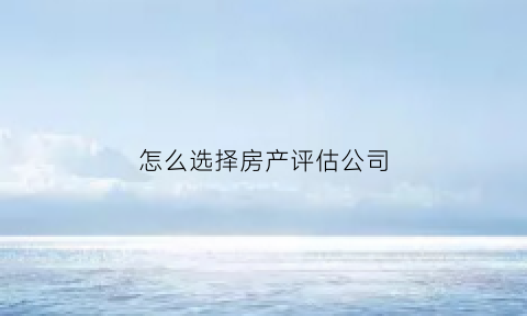 怎么选择房产评估公司(怎么选择房产评估公司呢)