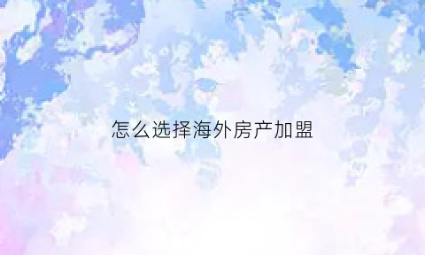 怎么选择海外房产加盟(怎么选择海外房产加盟品牌)