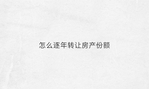 怎么逐年转让房产份额(房子转售年限)