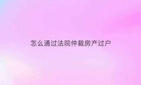 怎么通过法院仲裁房产过户(有法院裁定过户房子流程)