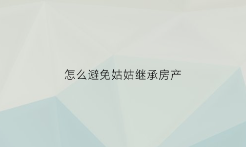 怎么避免姑姑继承房产(继承姑姑遗产)