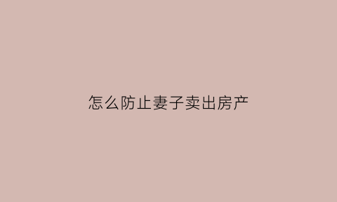 怎么防止妻子卖出房产(怎么防止丈夫把房子卖了)