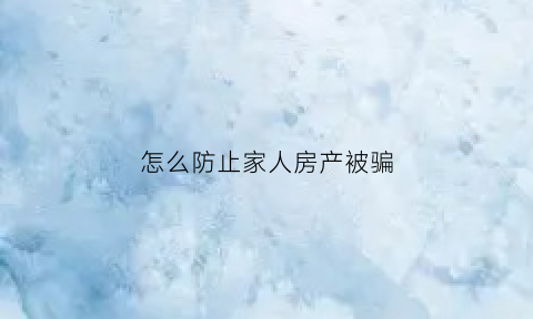怎么防止家人房产被骗(怎么防止家人房产被骗走)