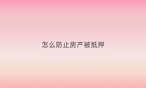 怎么防止房产被抵押(防止房子被抵押合同怎么签)