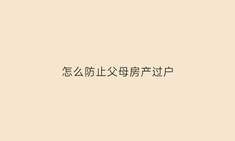 怎么防止父母房产过户(如何阻止父母卖房)