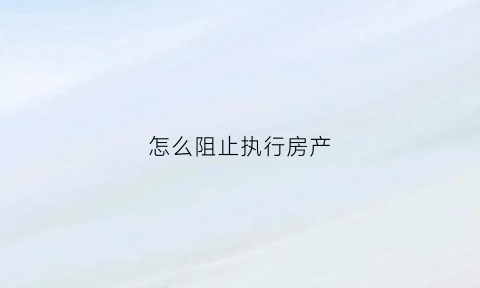 怎么阻止执行房产(如何阻止执行房产)