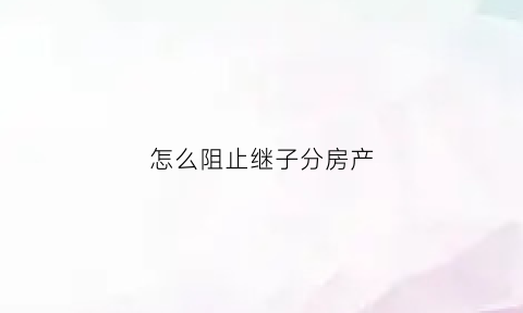怎么阻止继子分房产(怎么防止继子女争夺孩子财产)