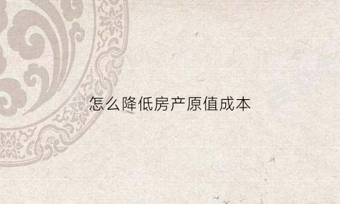 怎么降低房产原值成本(房产原值减少)